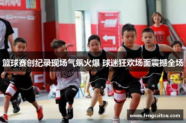 篮球赛创纪录现场气氛火爆 球迷狂欢场面震撼全场