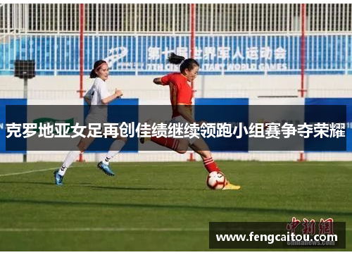 克罗地亚女足再创佳绩继续领跑小组赛争夺荣耀
