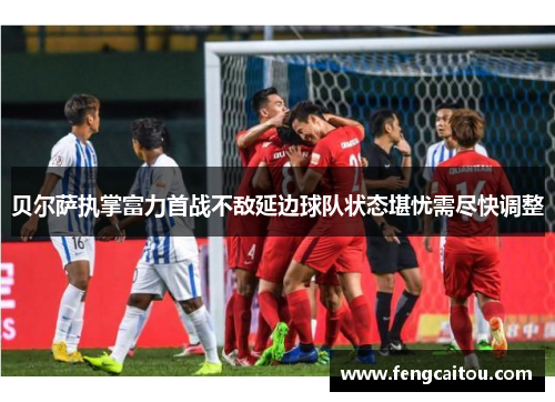 贝尔萨执掌富力首战不敌延边球队状态堪忧需尽快调整
