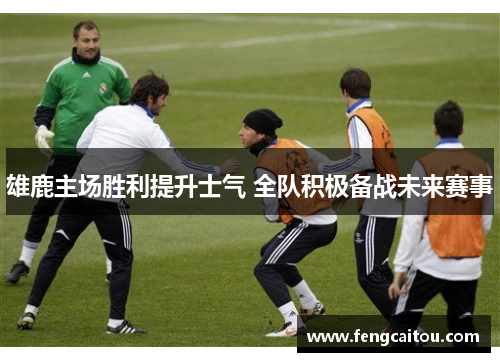 雄鹿主场胜利提升士气 全队积极备战未来赛事