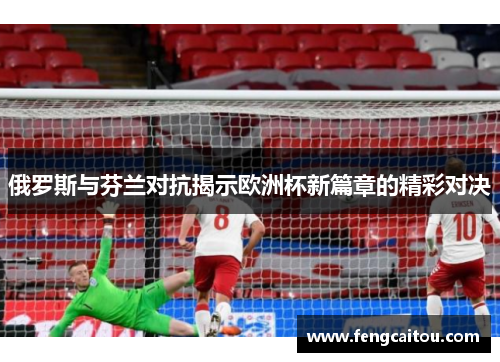 俄罗斯与芬兰对抗揭示欧洲杯新篇章的精彩对决