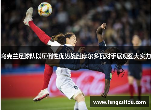 乌克兰足球队以压倒性优势战胜摩尔多瓦对手展现强大实力