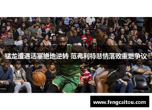 猛龙遭遇活塞绝地逆转 范弗利特悲情落败重燃争议