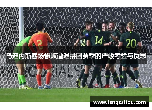 乌迪内斯客场惨败遭遇拼团赛季的严峻考验与反思