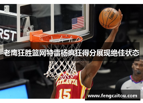 老鹰狂胜篮网特雷杨疯狂得分展现绝佳状态