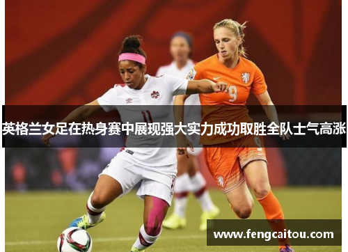 英格兰女足在热身赛中展现强大实力成功取胜全队士气高涨