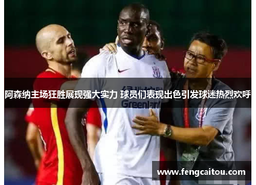 阿森纳主场狂胜展现强大实力 球员们表现出色引发球迷热烈欢呼