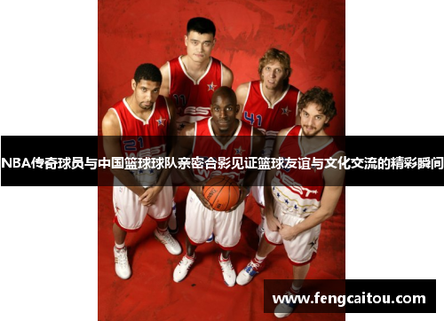 NBA传奇球员与中国篮球球队亲密合影见证篮球友谊与文化交流的精彩瞬间