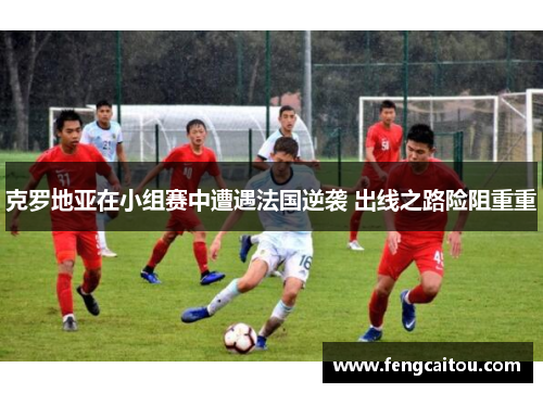 克罗地亚在小组赛中遭遇法国逆袭 出线之路险阻重重
