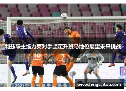 利兹联主场力克对手坚定升班马地位展望未来挑战