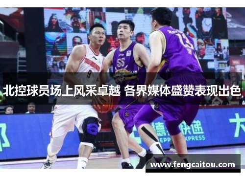 北控球员场上风采卓越 各界媒体盛赞表现出色