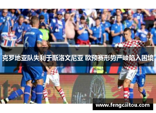 克罗地亚队失利于斯洛文尼亚 欧预赛形势严峻陷入困境