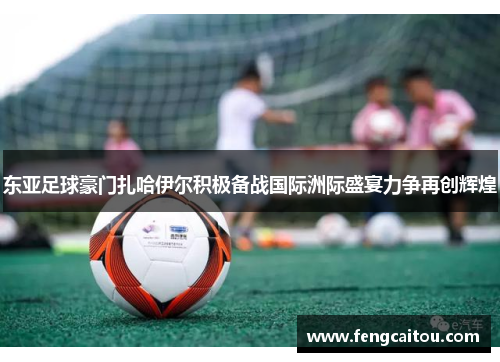 东亚足球豪门扎哈伊尔积极备战国际洲际盛宴力争再创辉煌
