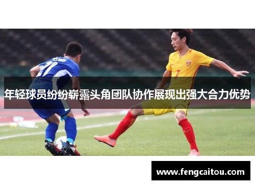 年轻球员纷纷崭露头角团队协作展现出强大合力优势
