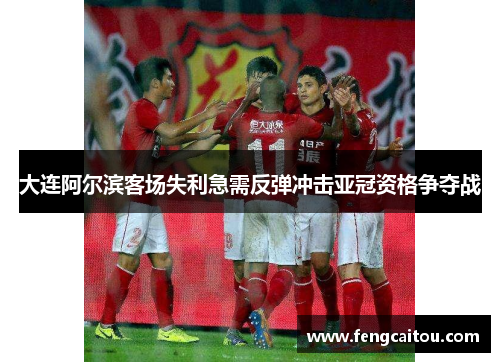 大连阿尔滨客场失利急需反弹冲击亚冠资格争夺战