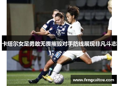 卡塔尔女足勇敢无畏摧毁对手防线展现非凡斗志