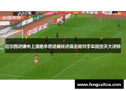 切尔西逆境中上演绝杀奇迹最终逆袭击败对手实现惊天大逆转