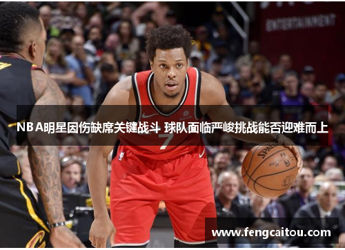 NBA明星因伤缺席关键战斗 球队面临严峻挑战能否迎难而上