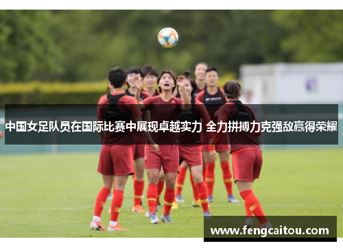 中国女足队员在国际比赛中展现卓越实力 全力拼搏力克强敌赢得荣耀